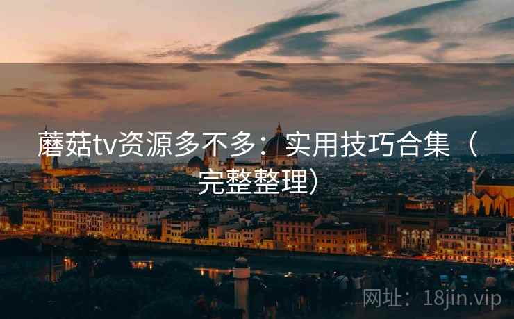 蘑菇tv资源多不多：实用技巧合集（完整整理）