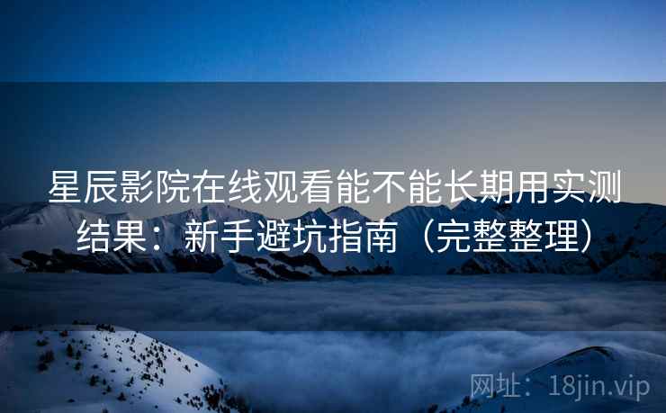 星辰影院在线观看能不能长期用实测结果：新手避坑指南（完整整理）