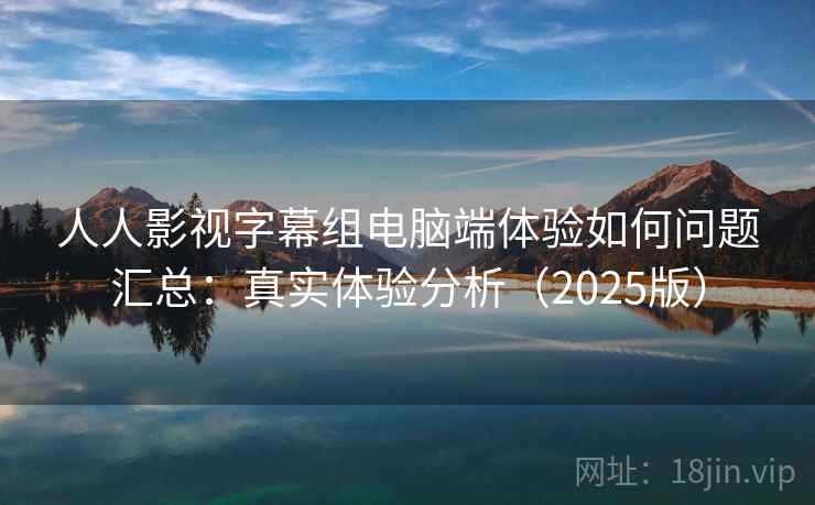 人人影视字幕组电脑端体验如何问题汇总：真实体验分析（2025版）