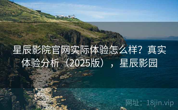 星辰影院官网实际体验怎么样？真实体验分析（2025版），星辰影园