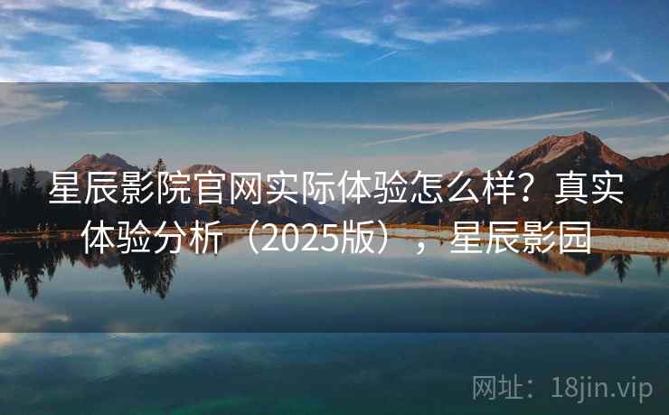 星辰影院官网实际体验怎么样？真实体验分析（2025版），星辰影园