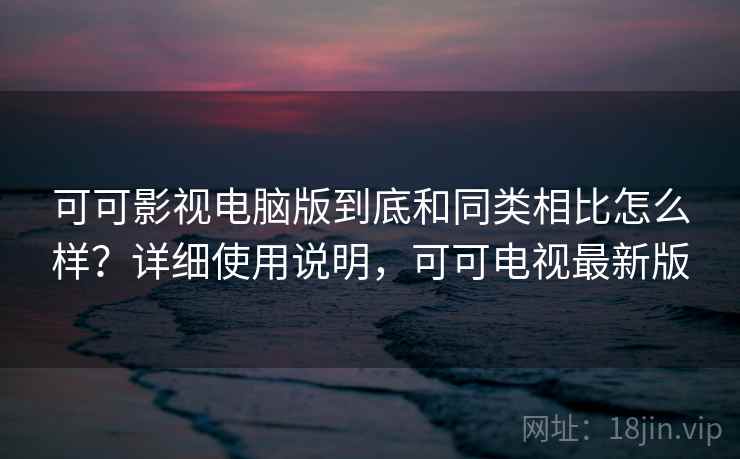 可可影视电脑版到底和同类相比怎么样？详细使用说明，可可电视最新版